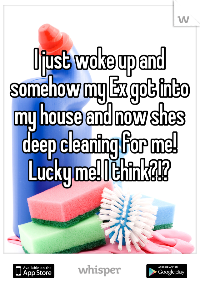 I just woke up and somehow my Ex got into my house and now shes deep cleaning for me! Lucky me! I think?!?

