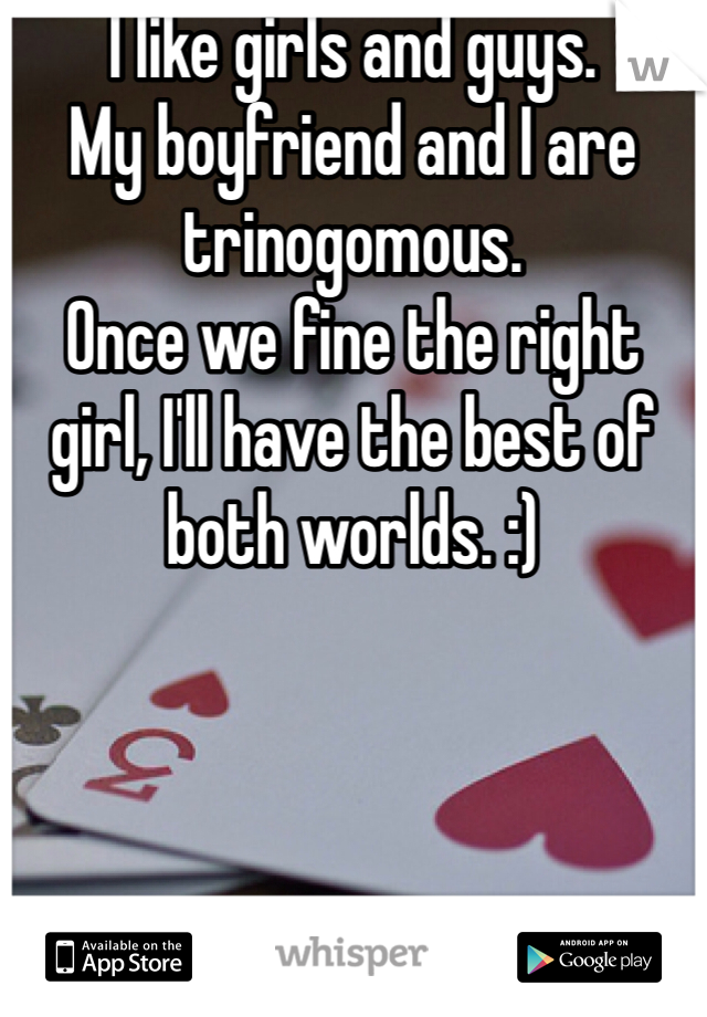 I like girls and guys. 
My boyfriend and I are trinogomous.
Once we fine the right girl, I'll have the best of both worlds. :)