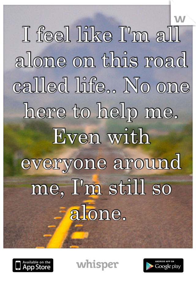 I feel like I'm all alone on this road called life.. No one here to help me. Even with everyone around me, I'm still so alone. 