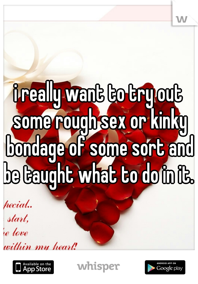 i really want to try out some rough sex or kinky bondage of some sort and be taught what to do in it. M