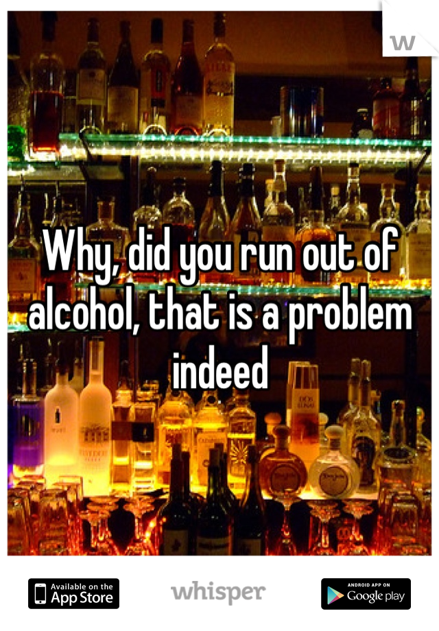 Why, did you run out of alcohol, that is a problem indeed