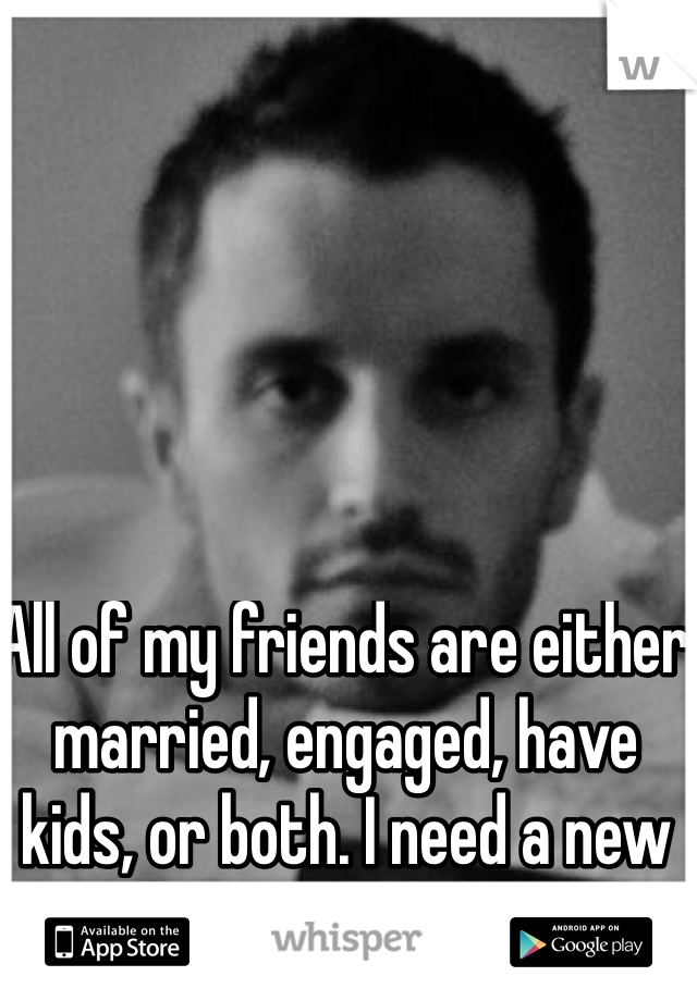 All of my friends are either married, engaged, have kids, or both. I need a new circle of friends. 