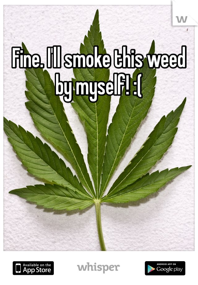 Fine. I'll smoke this weed by myself! :(