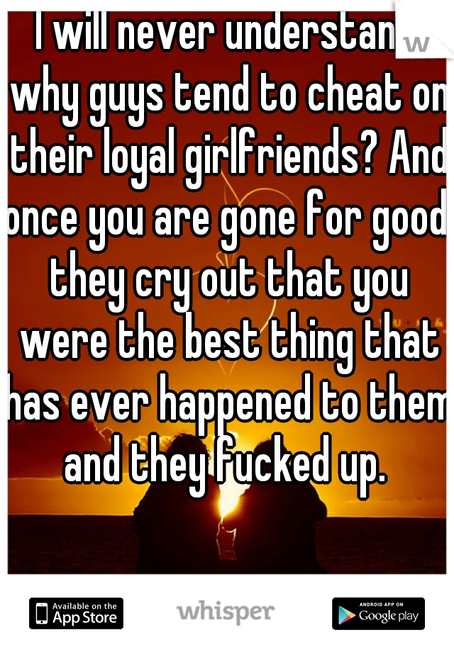 I will never understand why guys tend to cheat on their loyal girlfriends? And once you are gone for good, they cry out that you were the best thing that has ever happened to them and they fucked up. 