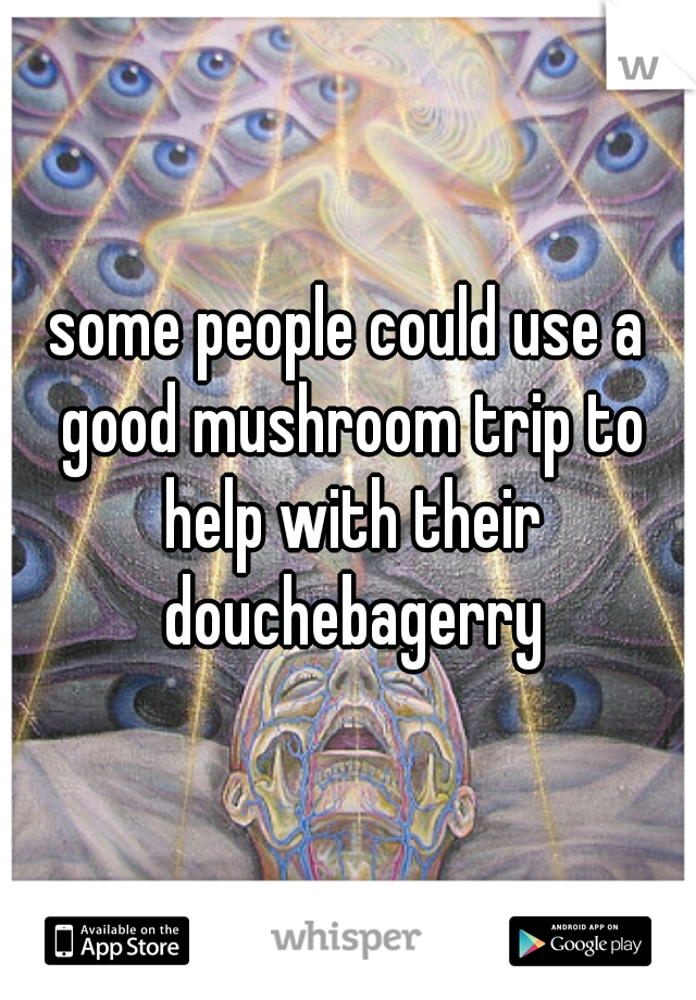 some people could use a good mushroom trip to help with their douchebagerry
