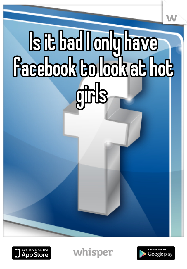 Is it bad I only have facebook to look at hot girls 