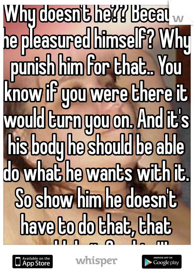 Why doesn't he?? Because he pleasured himself? Why punish him for that.. You know if you were there it would turn you on. And it's his body he should be able do what he wants with it. So show him he doesn't have to do that, that would do it for him!!!