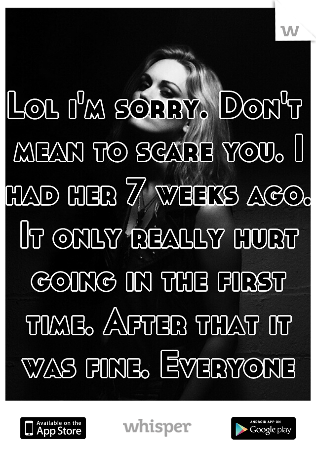 Lol i'm sorry. Don't mean to scare you. I had her 7 weeks ago. It only really hurt going in the first time. After that it was fine. Everyone might be different.