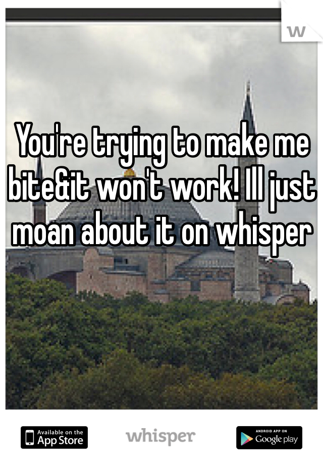 You're trying to make me bite&it won't work! Ill just moan about it on whisper 