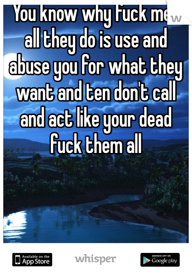 You know why fuck men all they do is use and abuse you for what they want and ten don't call and act like your dead fuck them all 