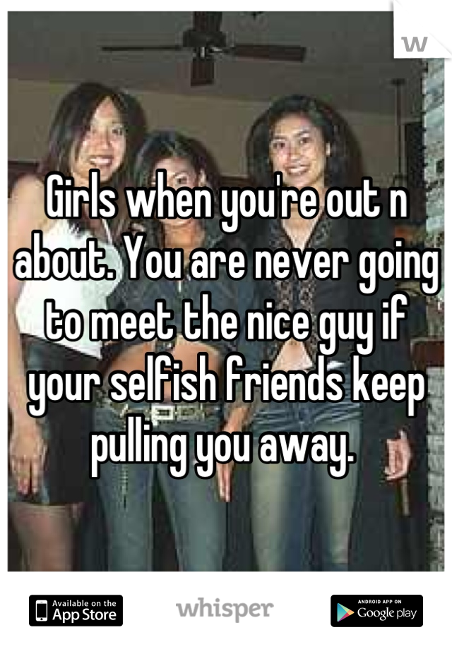 Girls when you're out n about. You are never going to meet the nice guy if your selfish friends keep pulling you away. 