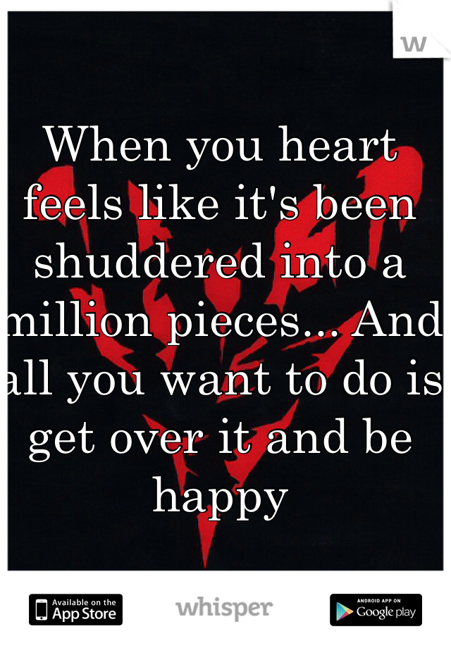 When you heart feels like it's been shuddered into a million pieces... And all you want to do is get over it and be happy
