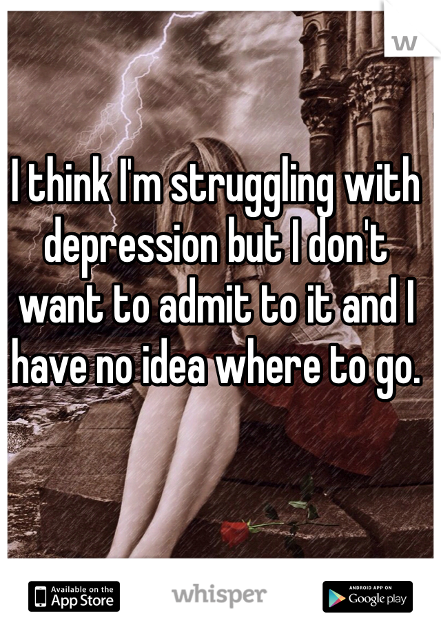 I think I'm struggling with depression but I don't want to admit to it and I have no idea where to go.