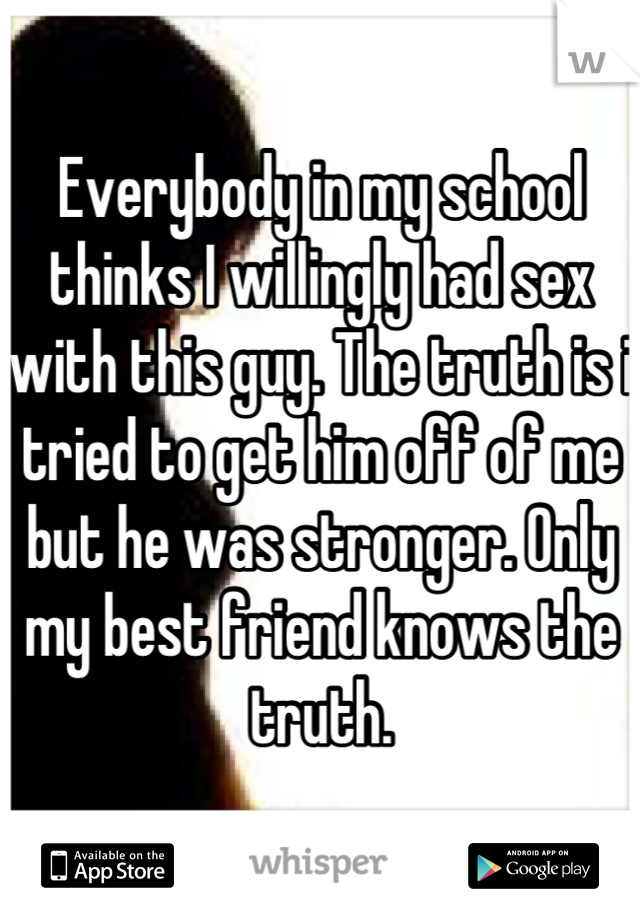 Everybody in my school thinks I willingly had sex with this guy. The truth is i tried to get him off of me but he was stronger. Only my best friend knows the truth.