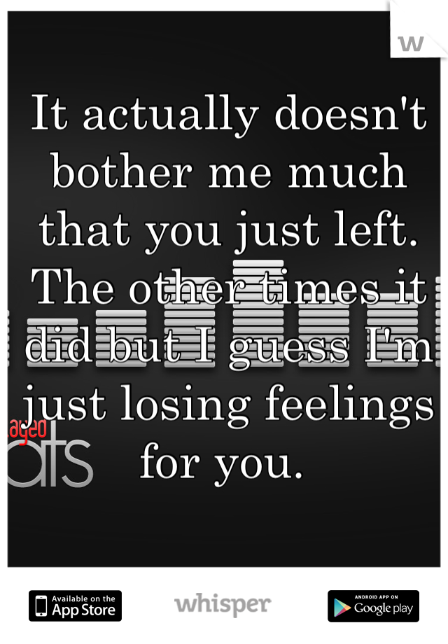 It actually doesn't bother me much that you just left. The other times it did but I guess I'm just losing feelings for you. 