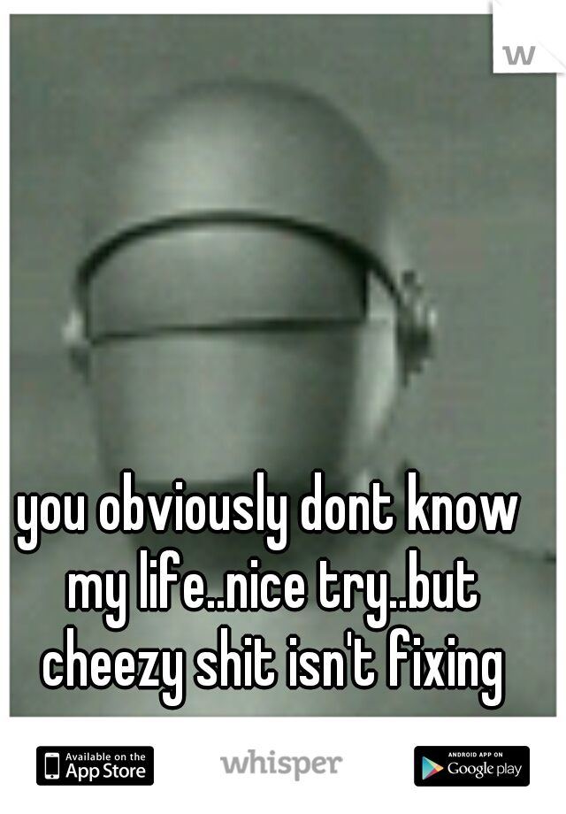 you obviously dont know my life..nice try..but cheezy shit isn't fixing crap.