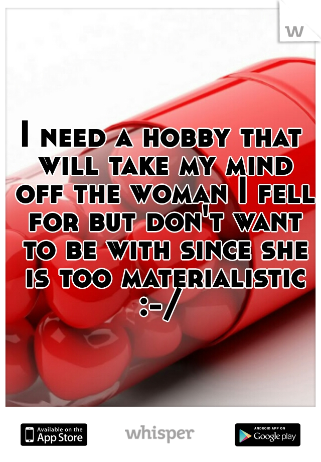 I need a hobby that will take my mind off the woman I fell for but don't want to be with since she is too materialistic :-/ 