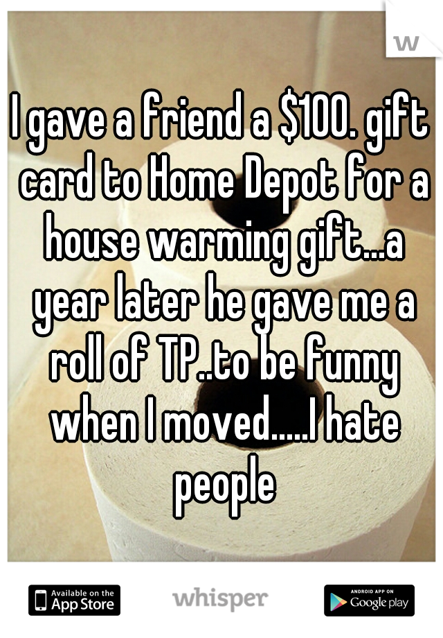 I gave a friend a $100. gift card to Home Depot for a house warming gift...a year later he gave me a roll of TP..to be funny when I moved.....I hate people