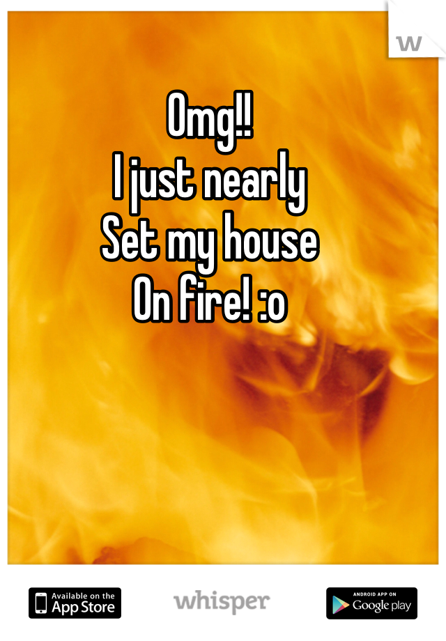 Omg!! 
I just nearly
Set my house 
On fire! :o 