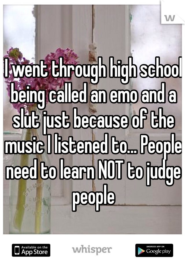 I went through high school being called an emo and a slut just because of the music I listened to... People need to learn NOT to judge people 