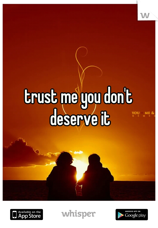 trust me you don't deserve it