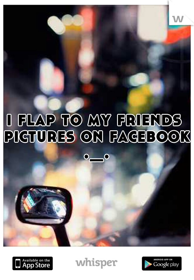 i flap to my friends pictures on facebook ._.