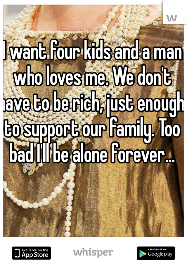 I want four kids and a man who loves me. We don't have to be rich, just enough to support our family. Too bad I'll be alone forever...