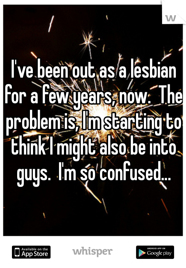 I've been out as a lesbian for a few years, now.  The problem is, I'm starting to think I might also be into guys.  I'm so confused...