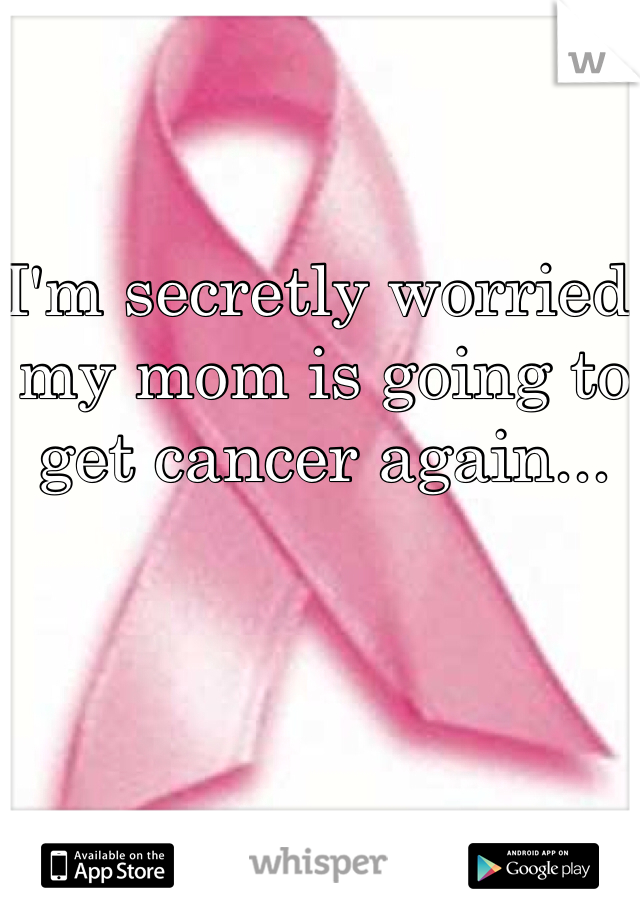 I'm secretly worried my mom is going to get cancer again... 