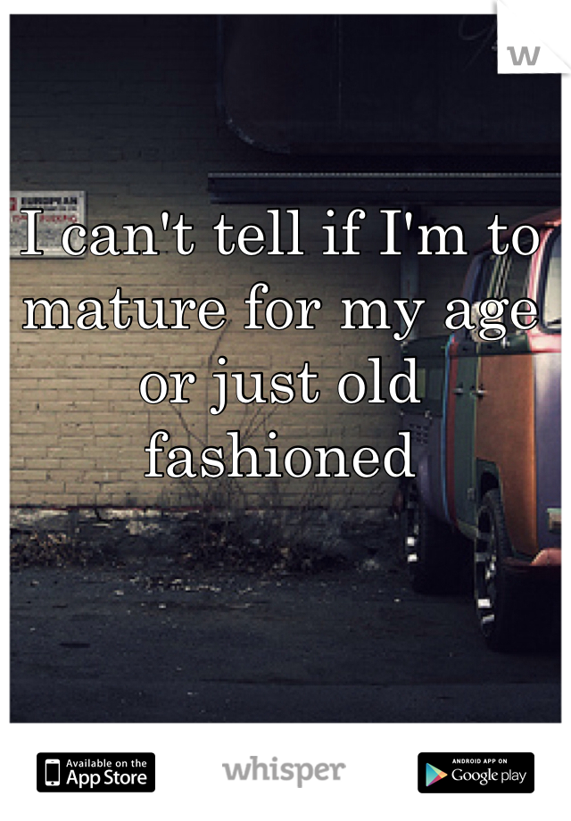I can't tell if I'm to mature for my age or just old fashioned 