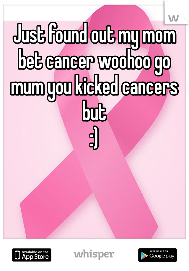 Just found out my mom bet cancer woohoo go mum you kicked cancers but
:)
