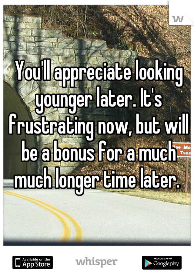 You'll appreciate looking younger later. It's frustrating now, but will be a bonus for a much much longer time later. 