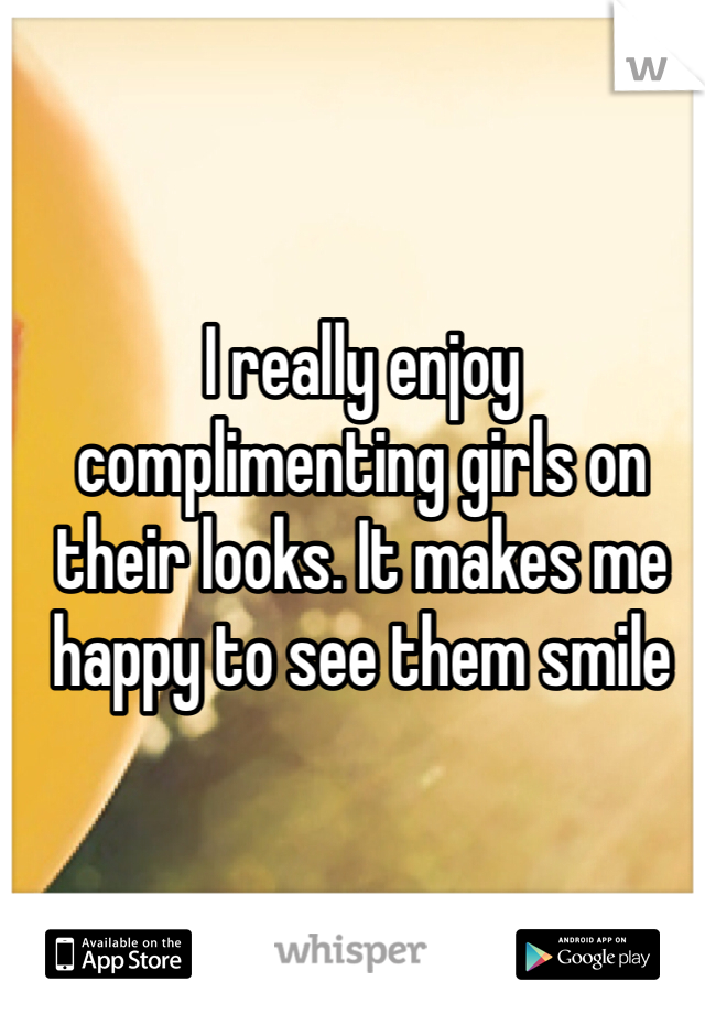 I really enjoy complimenting girls on their looks. It makes me happy to see them smile