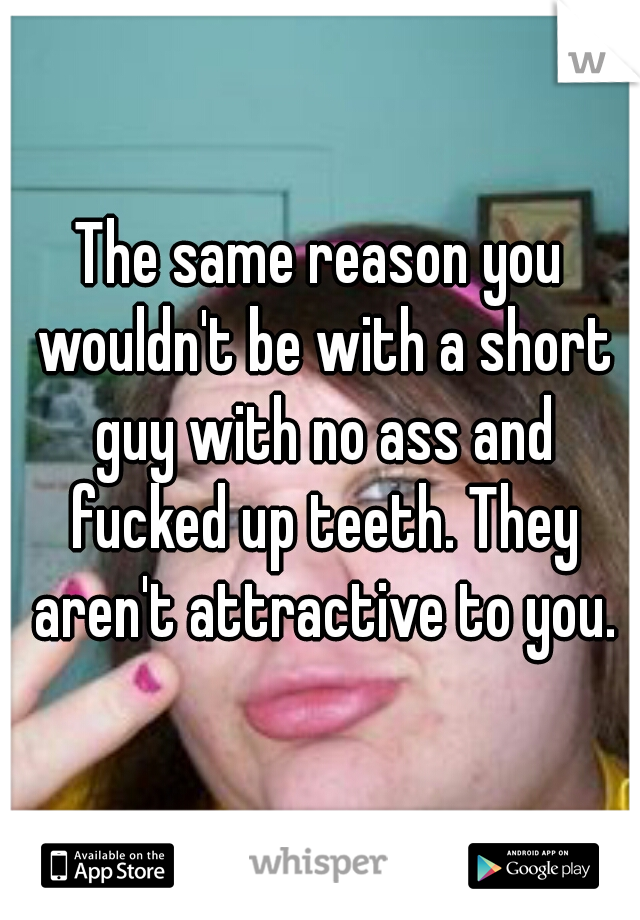 The same reason you wouldn't be with a short guy with no ass and fucked up teeth. They aren't attractive to you.