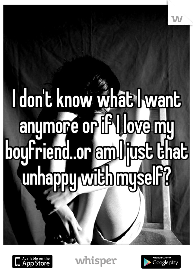 I don't know what I want anymore or if I love my boyfriend..or am I just that unhappy with myself?