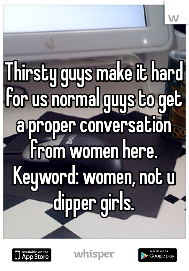 Thirsty guys make it hard for us normal guys to get a proper conversation from women here.
Keyword: women, not u dipper girls.