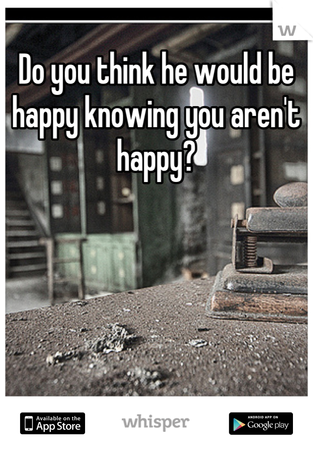 Do you think he would be happy knowing you aren't happy?