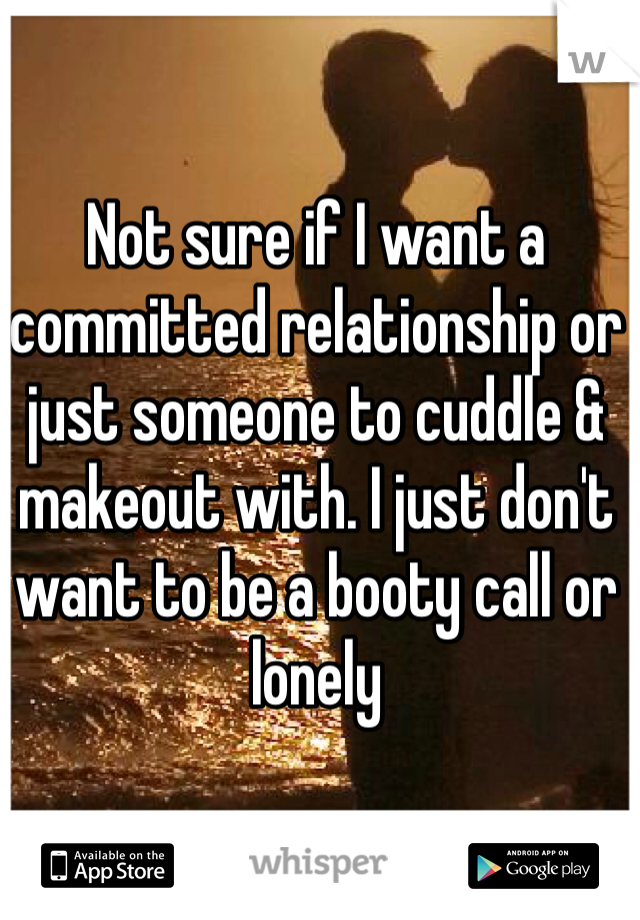 Not sure if I want a committed relationship or just someone to cuddle & makeout with. I just don't want to be a booty call or lonely