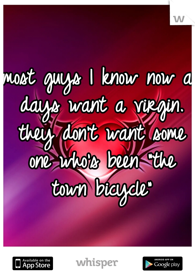 most guys I know now a days want a virgin. they don't want some one who's been "the town bicycle"