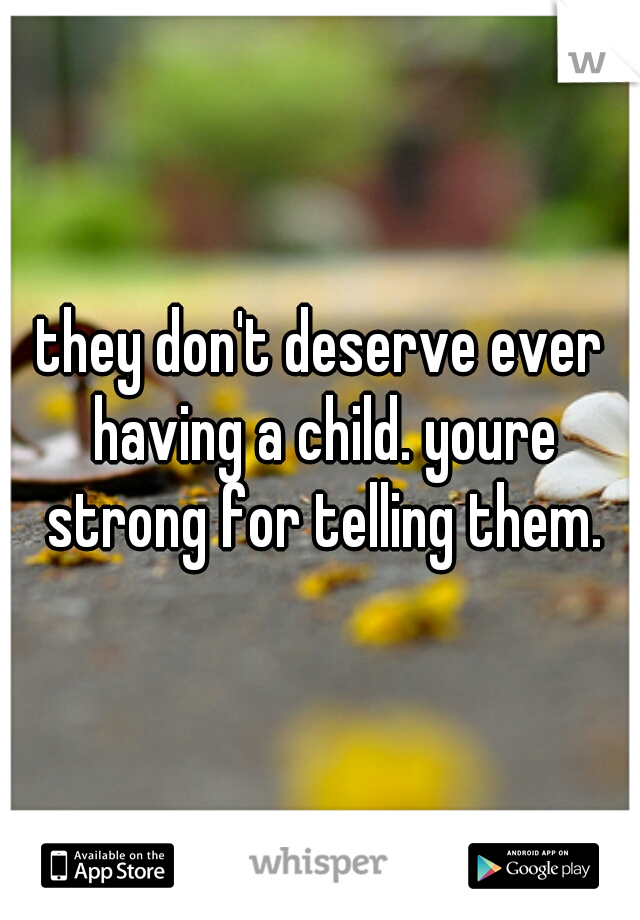 they don't deserve ever having a child. youre strong for telling them.