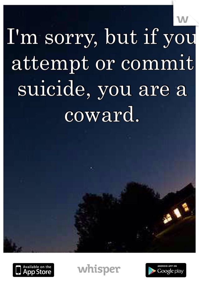 I'm sorry, but if you attempt or commit suicide, you are a coward. 