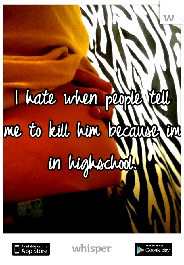 I hate when people tell me to kill him because im in highschool.