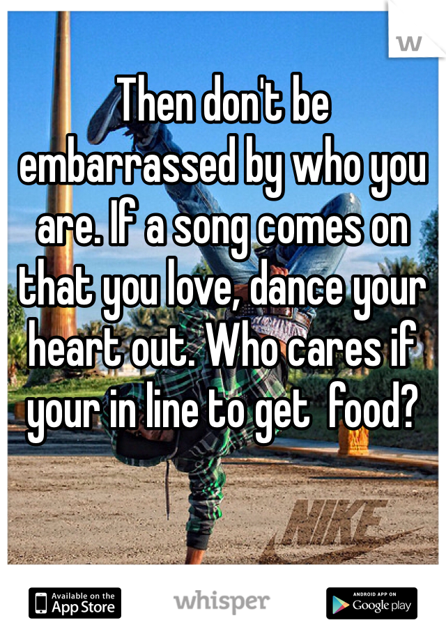 Then don't be embarrassed by who you are. If a song comes on that you love, dance your heart out. Who cares if your in line to get  food? 