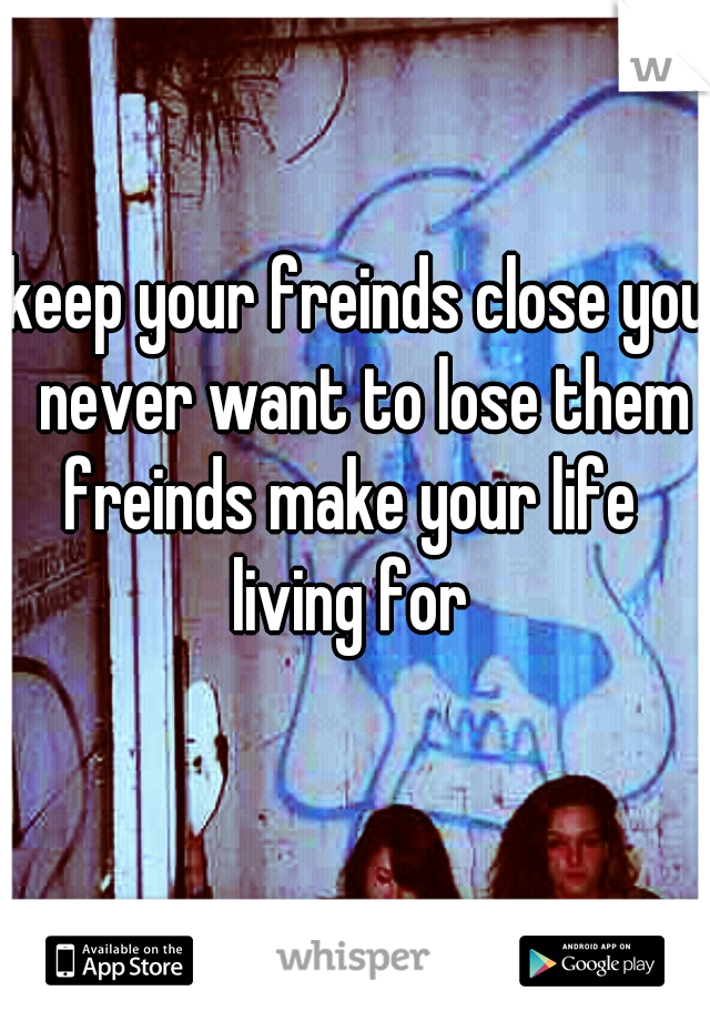 keep your freinds close you never want to lose them
freinds make your life 
living for 