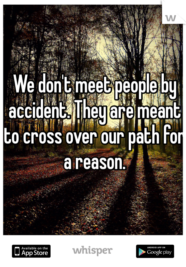 We don't meet people by accident. They are meant to cross over our path for a reason. 