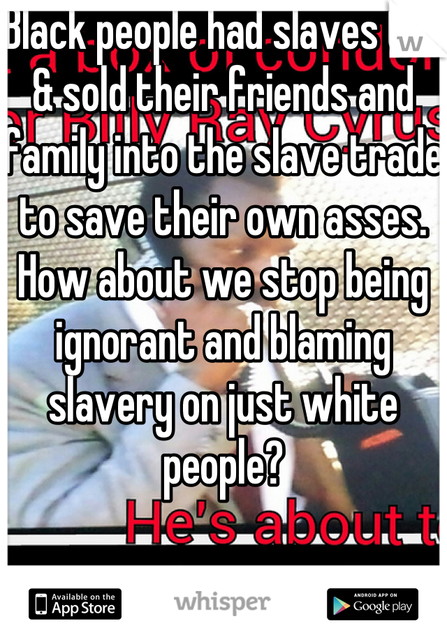 Black people had slaves too & sold their friends and family into the slave trade to save their own asses. How about we stop being ignorant and blaming slavery on just white people?
