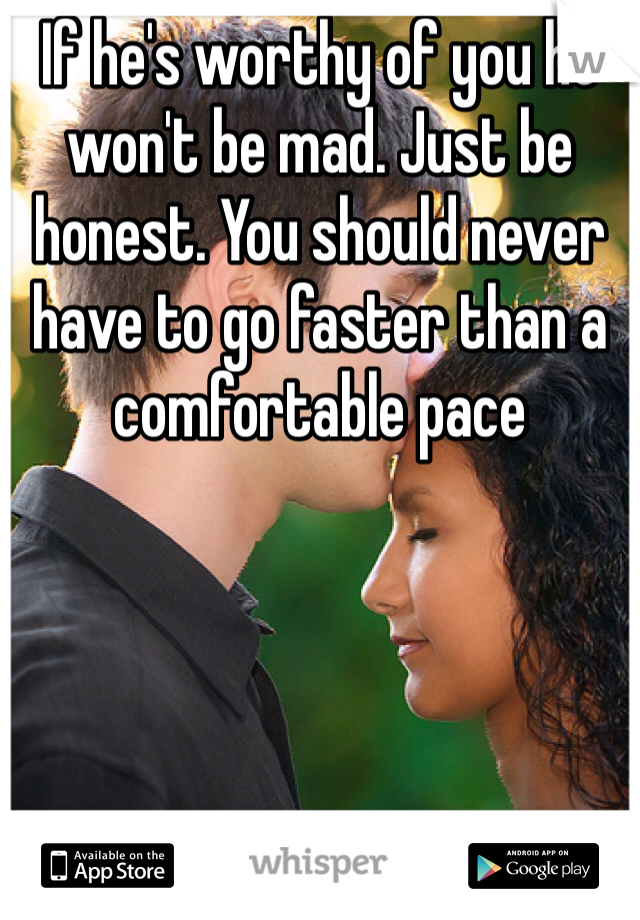 If he's worthy of you he won't be mad. Just be honest. You should never have to go faster than a comfortable pace