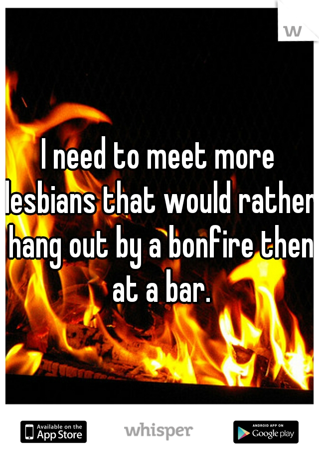 I need to meet more lesbians that would rather hang out by a bonfire then at a bar.