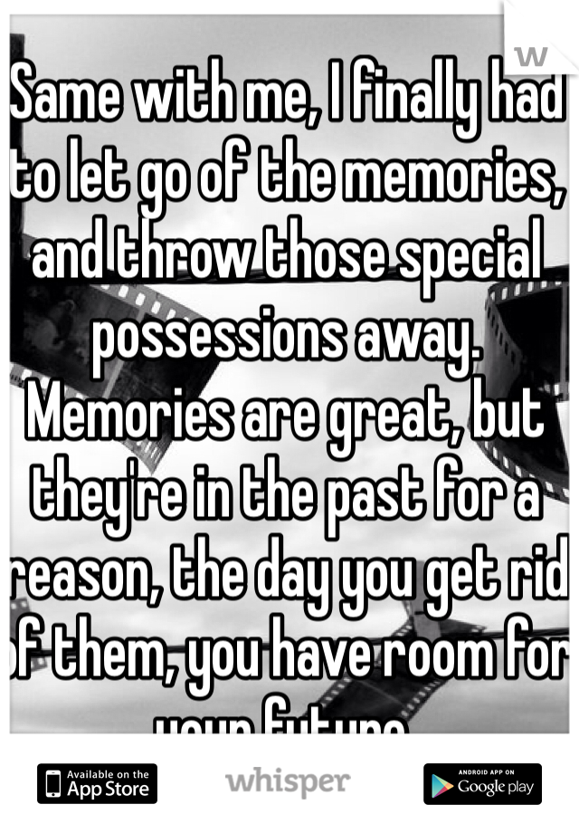 Same with me, I finally had to let go of the memories, and throw those special possessions away. Memories are great, but they're in the past for a reason, the day you get rid of them, you have room for your future.