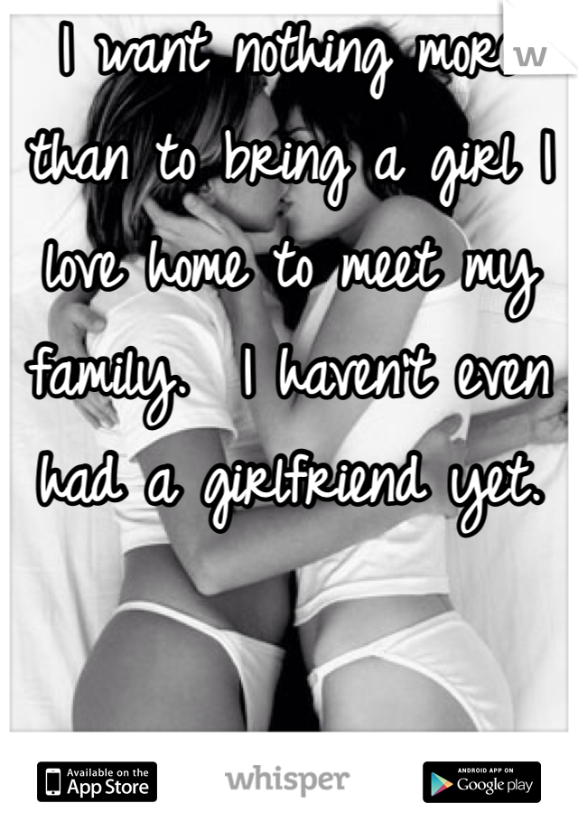 I want nothing more than to bring a girl I love home to meet my family.  I haven't even had a girlfriend yet. 